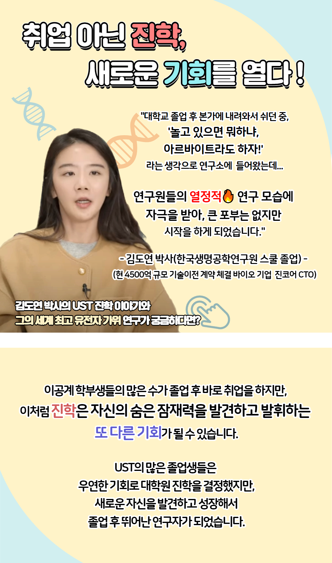 취업 아닌 진학, 새로운 기회를 열다 "대학교 졸업 후 본가에서 내려와서 쉬던 중, ‘놀고 있으면 뭐하냐 아르바이트라도 하자’ 라는 생각으로 연구소에 들어왔는데.. 연구원들의 열정적 연구 모습에 자극을 받아, 큰 포부는 없지만 시작을 하게 되었습니다" - 김도연 박사(한국생명공학연구원 스쿨 졸업) - (현 4500억 규모 기술이전 계약 체결 바이오 기업 진코아 CTO) 김도연 박사의 UST 진학 이야기와 그의 세계 최고 유전자 가위 연구가 궁금하다면? 클릭 이공계 학부생들의 많은 수가 졸업 후 바로 취업을 하지만, 이처럼 진학은 자신의 숨은 잠재력을 발견하고 발휘하는 또 다른 기회가 될 수 있습니다. UST의 많은 졸업생들은 우연한 기회로 대학원 진학을 결정했지만, 새로운 자신을 발견하고 성장해서 졸업 후 뛰어난 연구자가 되었습니다.