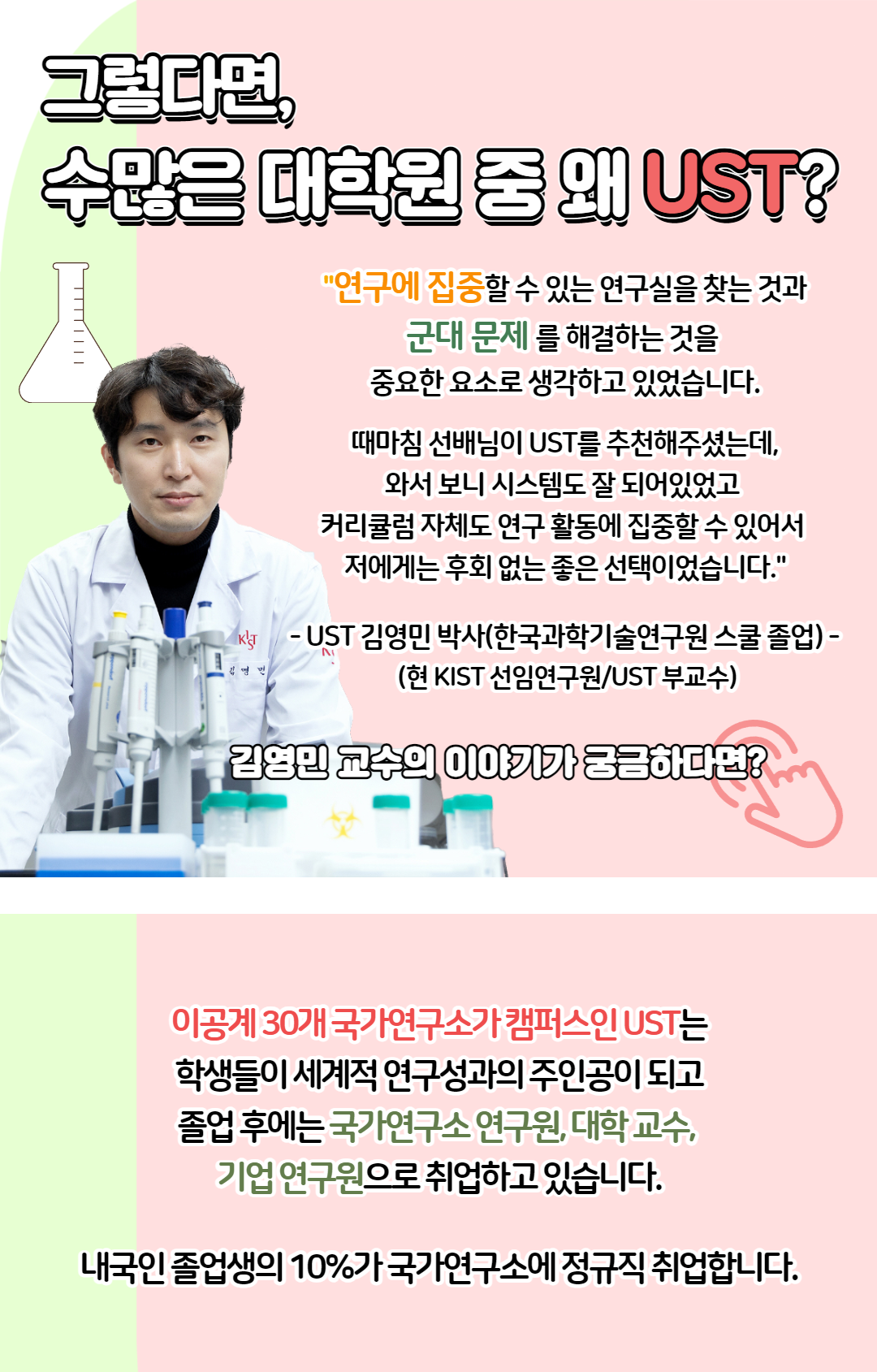 그렇다면, 수많은 대학원 중 왜 UST? "연구에 집중 할 수 있는 연구실을 찾는 것과 군대 문제를 해결하는 것을 중요한 요소로 생각하고 있습니다. 때마침 선배님이 UST를 추천해주셨는데, 와서 보니 시스템도 잘 되어있었고 커리큘럼 자체도 연구 활동에 집중할 수 있어서 저에게는 후회 없는 좋은 선택이었습니다." - UST 김영민 박사(한국과학기술연구원 스쿨 졸업) - (현 KIST 선임연구원/ UST 부교수) 이공계 30개 국가연구소가 캠퍼스인 UST는 학생들이 세계적 연구성과의 주인공이 되고 졸업 후에는 국가연구소 연구원, 대학 교수, 기업 연구원으로 취업하고 있습니다. 내국인 졸업생의 10%가 국가연구소에 정규직 취업합니다.  