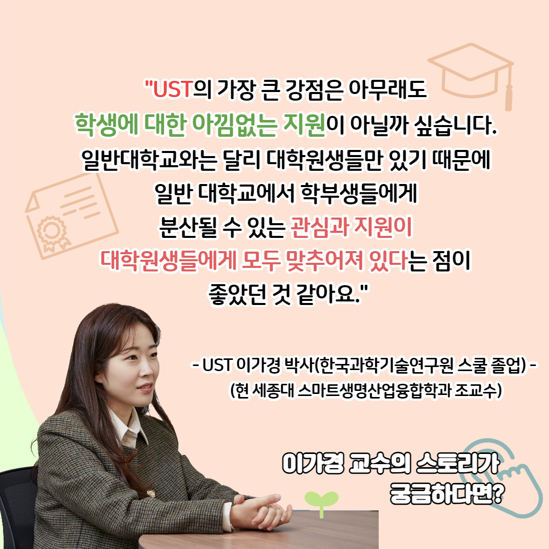 "UST의 가장 큰 강점은 아무래도 학생에 대한 아낌없는 지원이 아닐까 싶습니다. 일반대학교와는 달리 대학원생들만 있기 때문에 일반 대학교에서 학부생들에게 분산될 수 있는 관심과 지원이 대학원생들에게 모두 맞추어져 있다는 점이 좋았던 것 같아요." - ust 이가경 박사(한국과학기술연구원 졸업) - (현 세종대 스마트생명산업융합학과 조교수) 이가경 교수의 스토리가 궁금하다면?