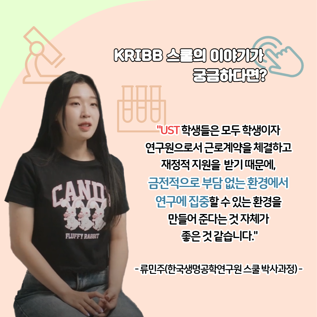 KRIBB 스쿨의 이야기가 궁금하다면? UST 학생들은 모두 학생이자 연구원으로서 근로계약을 체결하고 재정적 지원을 받기 때문에, 금전적으로 부담없는 환경에서 연구에 집중할 수 있는 환경을 만들어 준다는 것 자체가 좋은 것 같습니다. - 류민주(한국생명공학연구원 스쿨 박사과정) -