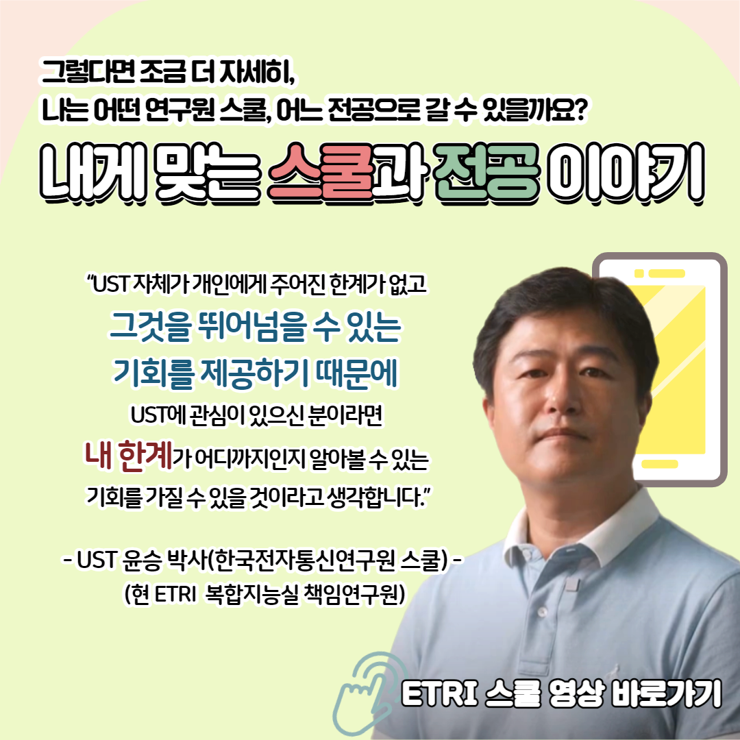 그렇다면 조금 더 자세히, 나는 어떤 연구원 스쿨, 어느 전공으로 갈 수 있을까요? 내게 맞는 스쿨과 전공 이야기 "UST 자체가 개인에게 주어진 한계가 없고 그것을 뛰어넘을 수 있는 기회를 제공하기 때문에 UST에 관심이 있으신 분이라면 내 한계가 어디까지인지 알아볼 수 있는 기회를 가질 수 있을 것이라고 생각합니다." - UST 윤승 박스(한국전자통신연구원 스쿨) - 현 ETRI 복합지능실 책임연구원 ETRI 스쿨 영상 바로가기