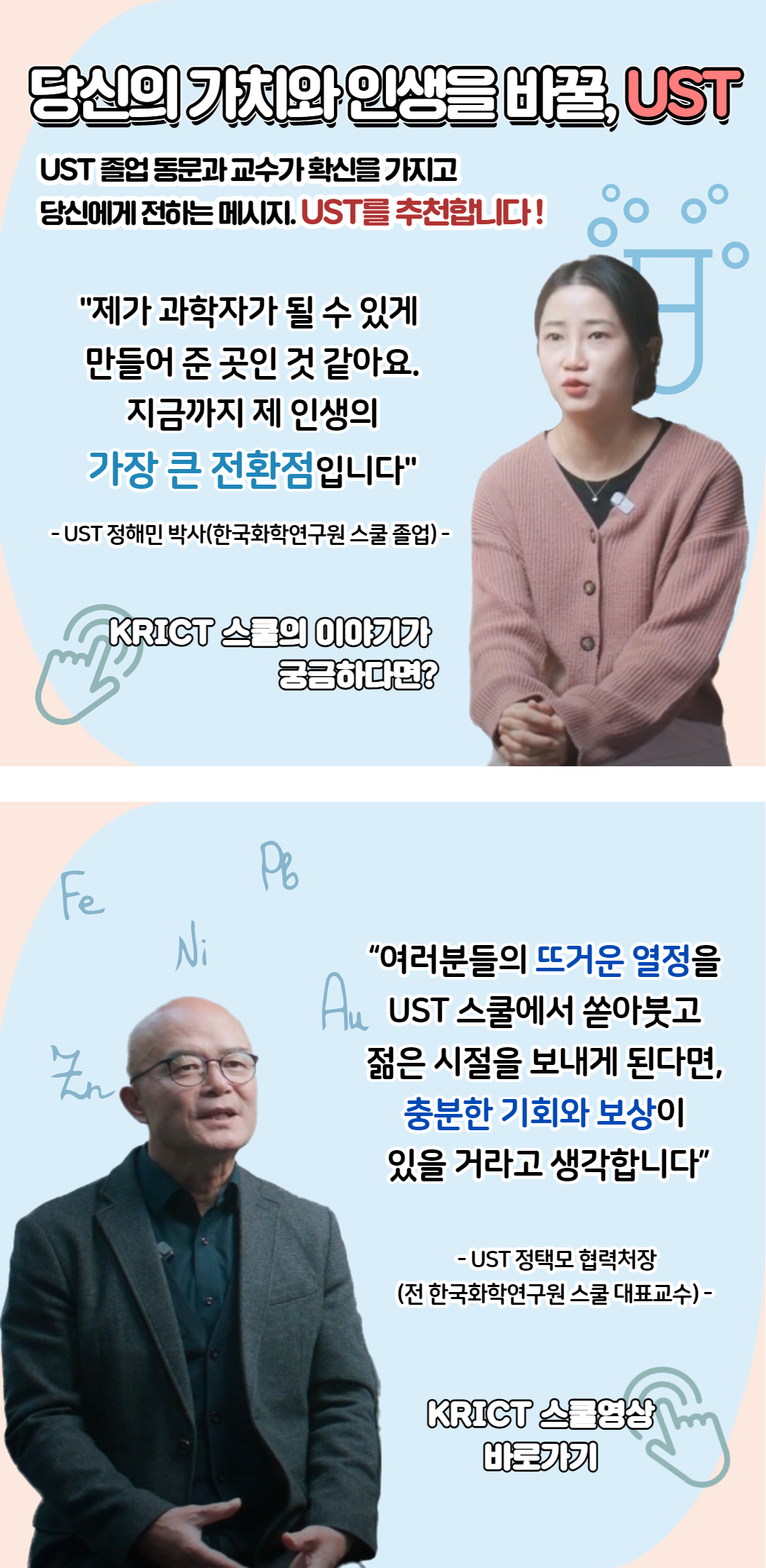 당신의 가치와 인생을 비꿀, UST
UST 졸업 동문과 교수가 확신을 가지고 당신에게 전하는 메시지. UST를 추천합니다!"제가 과학자가 될 수 있게 만들어 준 곳인 것 같아요. 지금까지 제 인생의 가장 큰 전환점입니다" - UST 정해민 박사(한국화학연구원 스쿨 졸업)- KRICT 스물의 이야기가 궁금하다면? "여러분들의 뜨거운 열정을 UST 스쿨에서 쏟아붓고 젊은 시절을 보내게 된다면, 충분한 기회와 보상이 있을 거라고 생각합니다"  - UST 정택모 협력처장 (전 한국화학연구원 스쿨 대표교수)- KRICT 스물영상 바로가기