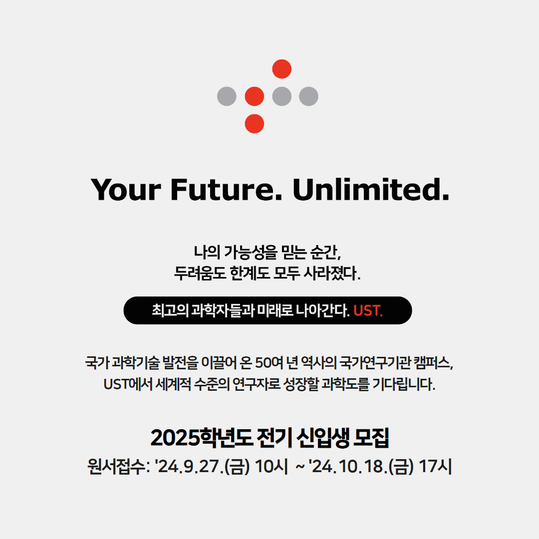 Your Future. Unlimited. 
나의 가능성을 믿는 순간, 두려움도 한계도 모두 사라졌다. 최고의 과학자들과 미래로 나아간다. UST. 국가 과학기술 발전을 이끌어 온 50여 년 역사의 국가연구기관 캠퍼스, UST에서 세계적 수준의 연구자로 성장할 과학도를 기다립니다. 2025학년도 전기 신입생 모집 원서접수: ‘24.9.27.(금) 10시 ‘24.10.18.(금) 17시